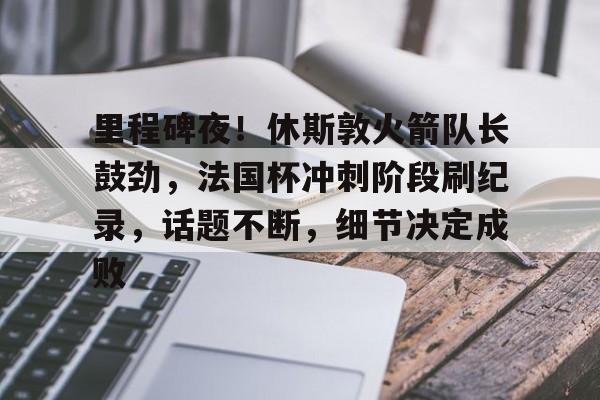 里程碑夜！休斯敦火箭队长鼓劲，法国杯冲刺阶段刷纪录，话题不断，细节决定成败的简单介绍